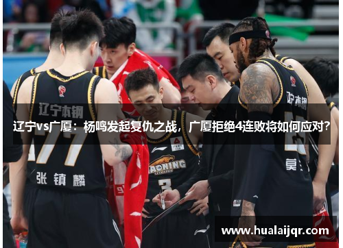辽宁vs广厦：杨鸣发起复仇之战，广厦拒绝4连败将如何应对？